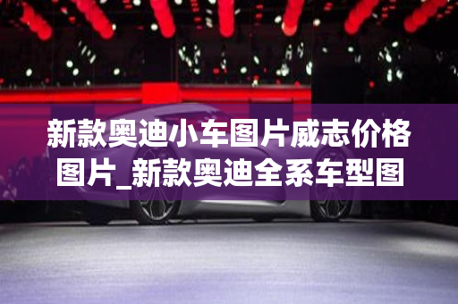 新款奥迪小车图片威志价格图片_新款奥迪全系车型图片