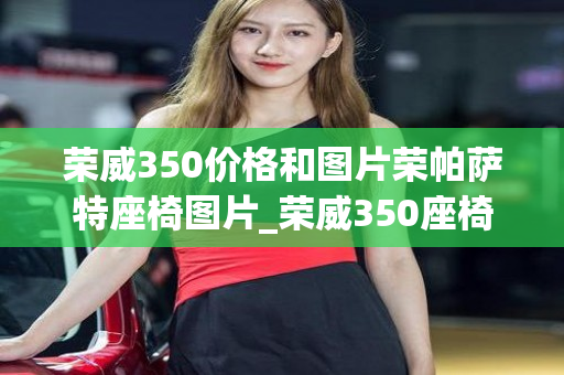 荣威350价格和图片荣帕萨特座椅图片_荣威350座椅高低调节在哪里