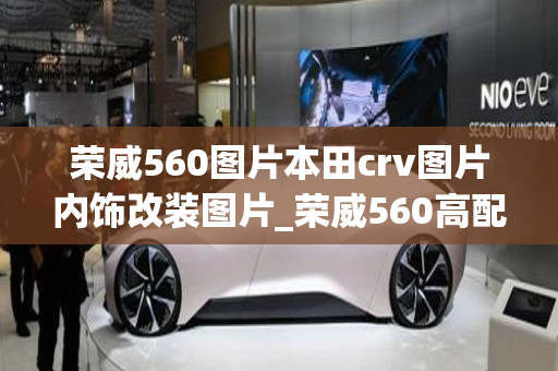 荣威560图片本田crv图片内饰改装图片_荣威560高配多少钱