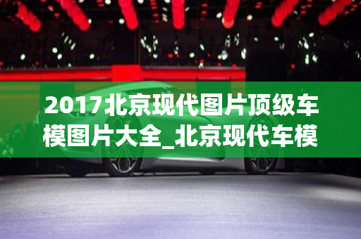 2017北京现代图片顶级车模图片大全_北京现代车模型图片