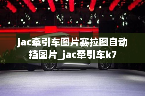 jac牵引车图片赛拉图自动挡图片_jac牵引车k7