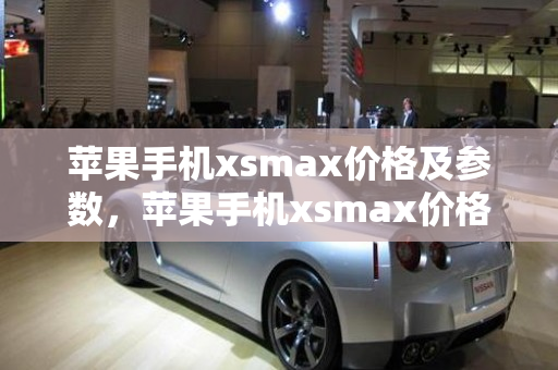 苹果手机xsmax价格及参数，苹果手机xsmax价格及参数