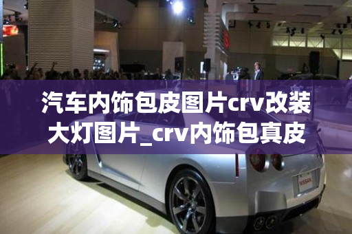 汽车内饰包皮图片crv改装大灯图片_crv内饰包真皮