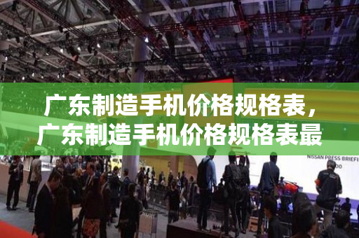 广东制造手机价格规格表，广东制造手机价格规格表最新