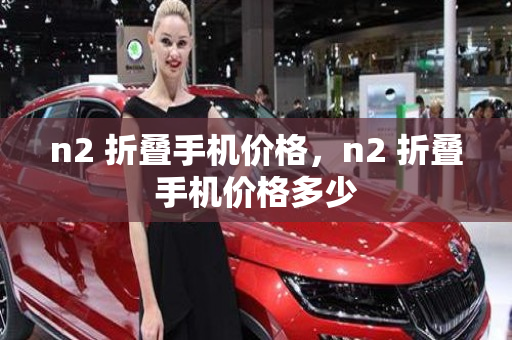 n2 折叠手机价格，n2 折叠手机价格多少