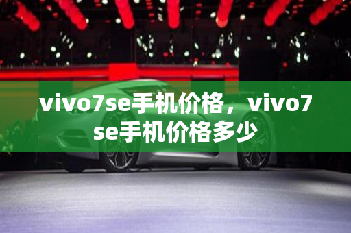 vivo7se手机价格，vivo7se手机价格多少