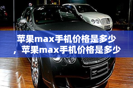 苹果max手机价格是多少，苹果max手机价格是多少钱