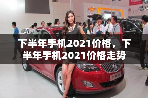 下半年手机2021价格，下半年手机2021价格走势