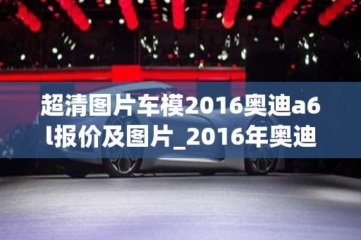 超清图片车模2016奥迪a6l报价及图片_2016年奥迪a6图片