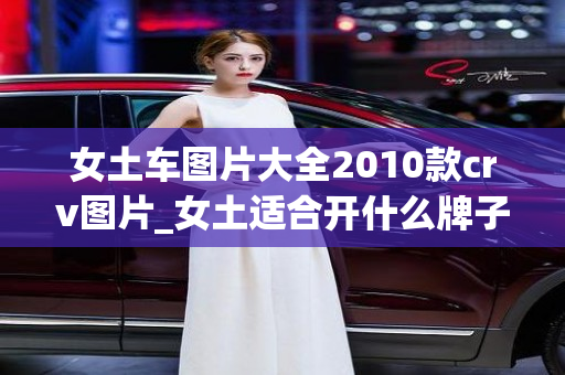 女土车图片大全2010款crv图片_女土适合开什么牌子车