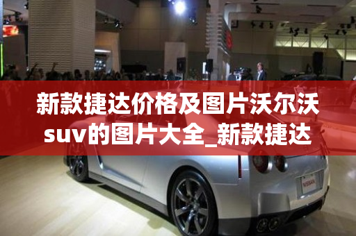 新款捷达价格及图片沃尔沃suv的图片大全_新款捷达2021款最新价格suv